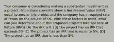 Your company is considering making a substantial investment in a project. Projections currently show a Net Present Value (NPV) equal to zero on the project and the company has a required rate of return on the project of 5%. With these factors in mind, what can you determine about this proposed project's Internal Rate of Return (IRR)? [A] The IRR is 0. [B] The project has an IRR that exceeds 5%.[C] The project has an IRR that is equal to 5%. [D] The project has an IRR that is less than 5%.