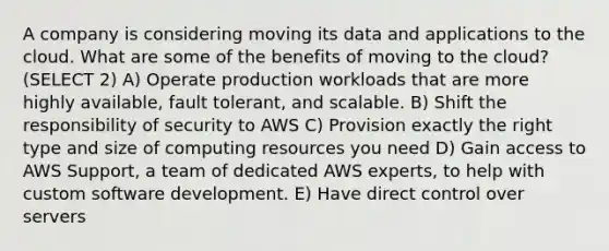 A company is considering moving its data and applications to the cloud. What are some of the benefits of moving to the cloud? (SELECT 2) A) Operate production workloads that are more highly available, fault tolerant, and scalable. B) Shift the responsibility of security to AWS C) Provision exactly the right type and size of computing resources you need D) Gain access to AWS Support, a team of dedicated AWS experts, to help with custom software development. E) Have direct control over servers