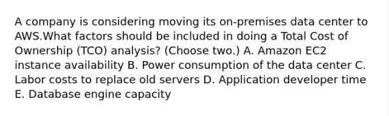 A company is considering moving its on-premises data center to AWS.What factors should be included in doing a Total Cost of Ownership (TCO) analysis? (Choose two.) A. Amazon EC2 instance availability B. Power consumption of the data center C. Labor costs to replace old servers D. Application developer time E. Database engine capacity