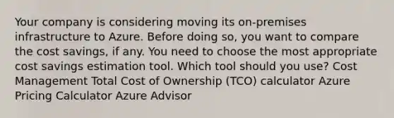 Your company is considering moving its on-premises infrastructure to Azure. Before doing so, you want to compare the cost savings, if any. You need to choose the most appropriate cost savings estimation tool. Which tool should you use? Cost Management Total Cost of Ownership (TCO) calculator Azure Pricing Calculator Azure Advisor