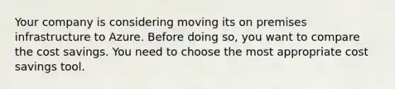 Your company is considering moving its on premises infrastructure to Azure. Before doing so, you want to compare the cost savings. You need to choose the most appropriate cost savings tool.