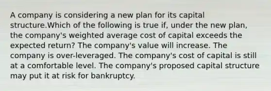 A company is considering a new plan for its capital structure.Which of the following is true if, under the new plan, the company's weighted average cost of capital exceeds the expected return? The company's value will increase. The company is over-leveraged. The company's cost of capital is still at a comfortable level. The company's proposed capital structure may put it at risk for bankruptcy.