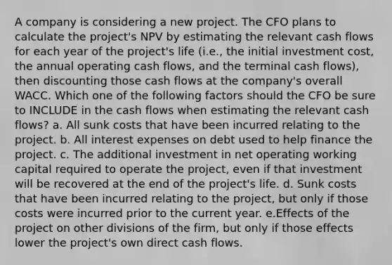 A company is considering a new project. The CFO plans to calculate the project's NPV by estimating the relevant cash flows for each year of the project's life (i.e., the initial investment cost, the annual operating cash flows, and the terminal cash flows), then discounting those cash flows at the company's overall WACC. Which one of the following factors should the CFO be sure to INCLUDE in the cash flows when estimating the relevant cash flows? a. All sunk costs that have been incurred relating to the project. b. All interest expenses on debt used to help finance the project. c. The additional investment in net operating working capital required to operate the project, even if that investment will be recovered at the end of the project's life. d. Sunk costs that have been incurred relating to the project, but only if those costs were incurred prior to the current year. e.Effects of the project on other divisions of the firm, but only if those effects lower the project's own direct cash flows.