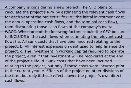 A company is considering a new project. The CFO plans to calculate the project's NPV by estimating the relevant cash flows for each year of the project's life (i.e., the initial investment cost, the annual operating cash flows, and the terminal cash flow), then discounting those cash flows at the company's overall WACC. Which one of the following factors should the CFO be sure to INCLUDE in the cash flows when estimating the relevant cash flows? a. All sunk costs that have been incurred relating to the project. b. All interest expenses on debt used to help finance the project. c. The investment in working capital required to operate the project, even if that investment will be recovered at the end of the project's life. d. Sunk costs that have been incurred relating to the project, but only if those costs were incurred prior to the current year. e. Effects of the project on other divisions of the firm, but only if those effects lower the project's own direct cash flows.