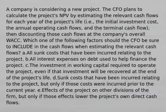 A company is considering a new project. The CFO plans to calculate the project's NPV by estimating the relevant cash flows for each year of the project's life (i.e., the initial investment cost, the annual operating cash flows, and the terminal cash flow), then discounting those cash flows at the company's overall WACC. Which one of the following factors should the CFO be sure to INCLUDE in the cash flows when estimating the relevant cash flows? a.All sunk costs that have been incurred relating to the project. b.All interest expenses on debt used to help finance the project. c.The investment in working capital required to operate the project, even if that investment will be recovered at the end of the project's life. d.Sunk costs that have been incurred relating to the project, but only if those costs were incurred prior to the current year. e.Effects of the project on other divisions of the firm, but only if those effects lower the project's own direct cash flows.