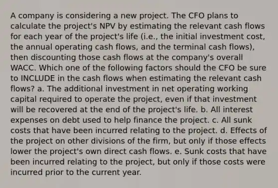 A company is considering a new project. The CFO plans to calculate the project's NPV by estimating the relevant cash flows for each year of the project's life (i.e., the initial investment cost, the annual operating cash flows, and the terminal cash flows), then discounting those cash flows at the company's overall WACC. Which one of the following factors should the CFO be sure to INCLUDE in the cash flows when estimating the relevant cash flows? a. The additional investment in net operating working capital required to operate the project, even if that investment will be recovered at the end of the project's life. b. All interest expenses on debt used to help finance the project. c. All sunk costs that have been incurred relating to the project. d. Effects of the project on other divisions of the firm, but only if those effects lower the project's own direct cash flows. e. Sunk costs that have been incurred relating to the project, but only if those costs were incurred prior to the current year.