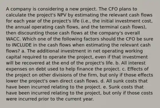 A company is considering a new project. The CFO plans to calculate the project's NPV by estimating the relevant cash flows for each year of the project's life (i.e., the initial investment cost, the annual operating cash flows, and the terminal cash flows), then discounting those cash flows at the company's overall WACC. Which one of the following factors should the CFO be sure to INCLUDE in the cash flows when estimating the relevant cash flows? a. The additional investment in net operating working capital required to operate the project, even if that investment will be recovered at the end of the project's life. b. All interest expenses on debt used to help finance the project. c. Effects of the project on other divisions of the firm, but only if those effects lower the project's own direct cash flows. d. All sunk costs that have been incurred relating to the project. e. Sunk costs that have been incurred relating to the project, but only if those costs were incurred prior to the current year.