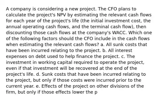 A company is considering a new project. The CFO plans to calculate the project's NPV by estimating the relevant cash flows for each year of the project's life (the initial investment cost, the annual operating cash flows, and the terminal cash flow), then discounting those cash flows at the company's WACC. Which one of the following factors should the CFO include in the cash flows when estimating the relevant cash flows? a. All sunk costs that have been incurred relating to the project. b. All interest expenses on debt used to help finance the project. c. The investment in working capital required to operate the project, even if that investment will be recovered at the end of the project's life. d. Sunk costs that have been incurred relating to the project, but only if those costs were incurred prior to the current year. e. Effects of the project on other divisions of the firm, but only if those effects lower the p