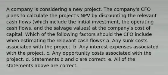 A company is considering a new project. The company's CFO plans to calculate the project's NPV by discounting the relevant cash flows (which include the initial investment, the operating cash flows, and the salvage values) at the company's cost of capital. Which of the following factors should the CFO include when estimating the relevant cash flows? a. Any sunk costs associated with the project. b. Any interest expenses associated with the project. c. Any opportunity costs associated with the project. d. Statements b and c are correct. e. All of the statements above are correct.