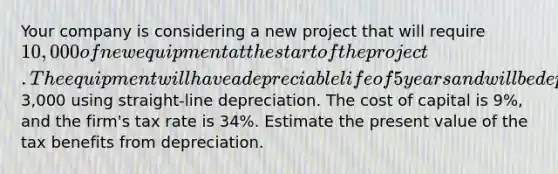 Your company is considering a new project that will require 10,000 of new equipment at the start of the project. The equipment will have a depreciable life of 5 years and will be depreciated to a book value of3,000 using straight-line depreciation. The cost of capital is 9%, and the firm's tax rate is 34%. Estimate the present value of the tax benefits from depreciation.