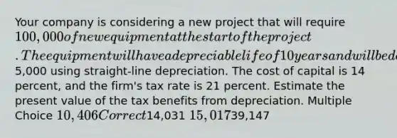 Your company is considering a new project that will require 100,000 of new equipment at the start of the project. The equipment will have a depreciable life of 10 years and will be depreciated to a book value of5,000 using straight-line depreciation. The cost of capital is 14 percent, and the firm's tax rate is 21 percent. Estimate the present value of the tax benefits from depreciation. Multiple Choice 10,406 Correct14,031 15,01739,147