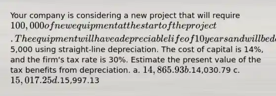 Your company is considering a new project that will require 100,000 of new equipment at the start of the project. The equipment will have a depreciable life of 10 years and will be depreciated to a book value of5,000 using straight-line depreciation. The cost of capital is 14%, and the firm's tax rate is 30%. Estimate the present value of the tax benefits from depreciation. a. 14,865.93 b.14,030.79 c. 15,017.25 d.15,997.13