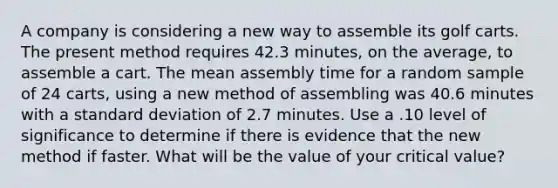 A company is considering a new way to assemble its golf carts. The present method requires 42.3 minutes, on the average, to assemble a cart. The mean assembly time for a random sample of 24 carts, using a new method of assembling was 40.6 minutes with a standard deviation of 2.7 minutes. Use a .10 level of significance to determine if there is evidence that the new method if faster. What will be the value of your critical value?