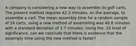 A company is considering a new way to assemble its golf carts. The present method requires 42.3 minutes, on the average, to assemble a cart. The mean assembly time for a random sample of 24 carts, using a new method of assembling was 40.6 minutes with a standard deviation of 2.7 minutes. Using the .10 level of significance, can we conclude that there is evidence that the assemply time using the new method is faster?