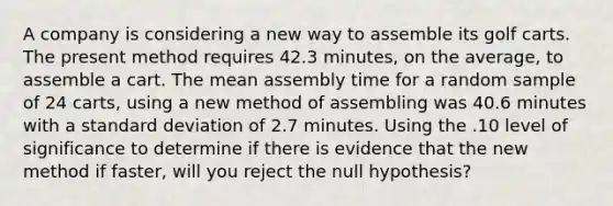 A company is considering a new way to assemble its golf carts. The present method requires 42.3 minutes, on the average, to assemble a cart. The mean assembly time for a random sample of 24 carts, using a new method of assembling was 40.6 minutes with a <a href='https://www.questionai.com/knowledge/kqGUr1Cldy-standard-deviation' class='anchor-knowledge'>standard deviation</a> of 2.7 minutes. Using the .10 level of significance to determine if there is evidence that the new method if faster, will you reject the null hypothesis?