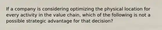 If a company is considering optimizing the physical location for every activity in the value chain, which of the following is not a possible strategic advantage for that decision?