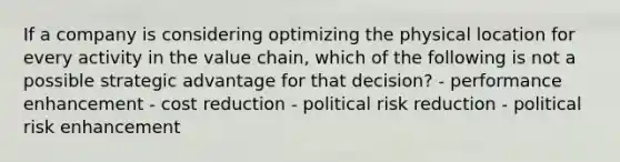 If a company is considering optimizing the physical location for every activity in the value chain, which of the following is not a possible strategic advantage for that decision? - performance enhancement - cost reduction - political risk reduction - political risk enhancement