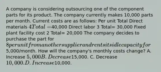 A company is considering outsourcing one of the component parts for its product. The company currently makes 10,000 parts per month. Current costs are as follows: Per unit Total Direct materials 4 Total=40,000 Direct labor 3 Total= 30,000 Fixed plant facility cost 2 Total= 20,000 The company decides to purchase the part for 8 per unit from another supplier and rents its idle capacity for5,000/month. How will the company's monthly costs change? A. Increase 5,000 B. Decrease15,000. C. Decrease 10,000. D. Increase10,000.