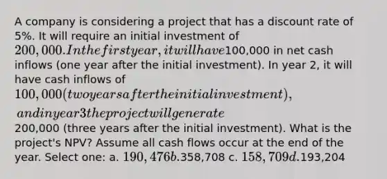 A company is considering a project that has a discount rate of 5%. It will require an initial investment of 200,000. In the first year, it will have100,000 in net cash inflows (one year after the initial investment). In year 2, it will have cash inflows of 100,000 (two years after the initial investment), and in year 3 the project will generate200,000 (three years after the initial investment). What is the project's NPV? Assume all cash flows occur at the end of the year. Select one: a. 190,476 b.358,708 c. 158,709 d.193,204