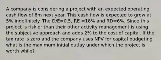 A company is considering a project with an expected operating cash flow of 6m next year. This cash flow is expected to grow at 5% indefinitely. The D/E=0.5, RE =18% and RD=6%. Since this project is riskier than their other activity management is using the subjective approach and adds 2% to the cost of capital. If the tax rate is zero and the company uses NPV for capital budgeting what is the maximum initial outlay under which the project is worth while?