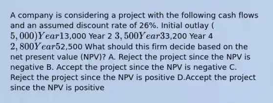 A company is considering a project with the following cash flows and an assumed discount rate of 26%. Initial outlay (5,000) Year 13,000 Year 2 3,500 Year 33,200 Year 4 2,800 Year 52,500 What should this firm decide based on the net present value (NPV)? A. Reject the project since the NPV is negative B. Accept the project since the NPV is negative C. Reject the project since the NPV is positive D.Accept the project since the NPV is positive