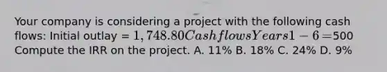 Your company is considering a project with the following cash​ flows: Initial outlay​ = 1,748.80 Cash flows Years 1−6 ​=500 Compute the IRR on the project. A. ​11% B. ​18% C. ​24% D. ​9%