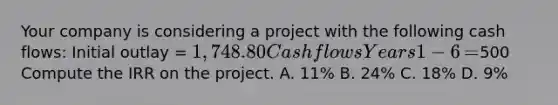 Your company is considering a project with the following cash​ flows: Initial outlay​ = 1,748.80 Cash flows Years 1−6 ​=500 Compute the IRR on the project. A. ​11% B. ​24% C. ​18% D. ​9%