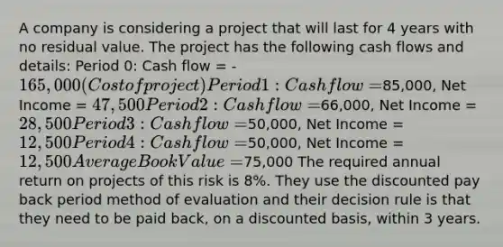 A company is considering a project that will last for 4 years with no residual value. The project has the following cash flows and details: Period 0: Cash flow = -165,000 (Cost of project) Period 1: Cash flow =85,000, Net Income = 47,500 Period 2: Cash flow =66,000, Net Income = 28,500 Period 3: Cash flow =50,000, Net Income = 12,500 Period 4: Cash flow =50,000, Net Income = 12,500 Average Book Value =75,000 The required annual return on projects of this risk is 8%. They use the discounted pay back period method of evaluation and their decision rule is that they need to be paid back, on a discounted basis, within 3 years.