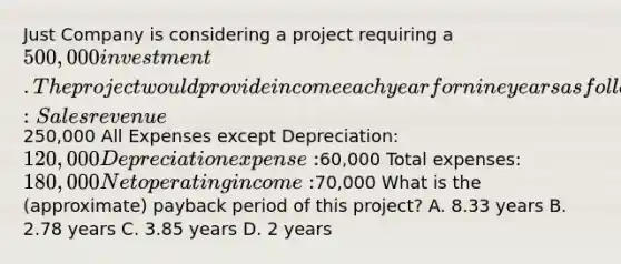 Just Company is considering a project requiring a 500,000 investment. The project would provide income each year for nine years as follows :Sales revenue250,000 All Expenses except Depreciation: 120,000 Depreciation expense:60,000 Total expenses: 180,000 Net operating income:70,000 What is the (approximate) payback period of this project? A. 8.33 years B. 2.78 years C. 3.85 years D. 2 years