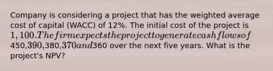 Company is considering a project that has the weighted average cost of capital (WACC) of 12%. The initial cost of the project is 1,100. The firm expects the project to generate cash flows of450,390,380,370 and360 over the next five years. What is the project's NPV?