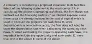 A company is considering a proposed expansion to its facilities. Which of the following statement is the most correct? A. in calculating the project's operating cash flows, the firm should not subtract out the financing costs such as interest expense, since these costs are already included in the cost of capital which is used to discount the project's net cash flows B. since depreciation is a non-cash expense, the firm does not need to know the depreciation rate when calculating the operating cash flows. C. when estimating the project's operating cash flows, it is important to include any opportunity and sunk costs. D. more than one of the above E. none of the above