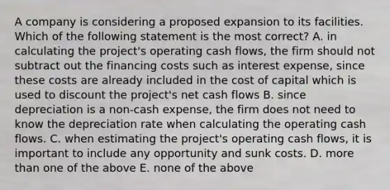 A company is considering a proposed expansion to its facilities. Which of the following statement is the most correct? A. in calculating the project's operating cash flows, the firm should not subtract out the financing costs such as interest expense, since these costs are already included in the cost of capital which is used to discount the project's net cash flows B. since depreciation is a non-cash expense, the firm does not need to know the depreciation rate when calculating the operating cash flows. C. when estimating the project's operating cash flows, it is important to include any opportunity and sunk costs. D. more than one of the above E. none of the above