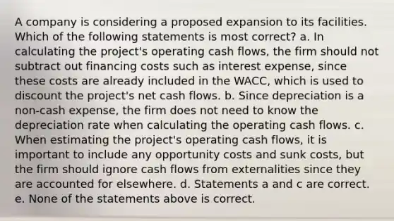 A company is considering a proposed expansion to its facilities. Which of the following statements is most correct? a. In calculating the project's operating cash flows, the firm should not subtract out financing costs such as interest expense, since these costs are already included in the WACC, which is used to discount the project's net cash flows. b. Since depreciation is a non-cash expense, the firm does not need to know the depreciation rate when calculating the operating cash flows. c. When estimating the project's operating cash flows, it is important to include any opportunity costs and sunk costs, but the firm should ignore cash flows from externalities since they are accounted for elsewhere. d. Statements a and c are correct. e. None of the statements above is correct.