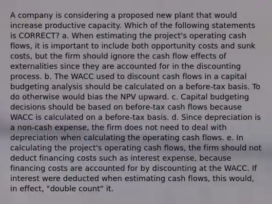 A company is considering a proposed new plant that would increase productive capacity. Which of the following statements is CORRECT? a. When estimating the project's operating cash flows, it is important to include both opportunity costs and sunk costs, but the firm should ignore the cash flow effects of externalities since they are accounted for in the discounting process. b. The WACC used to discount cash flows in a capital budgeting analysis should be calculated on a before-tax basis. To do otherwise would bias the NPV upward. c. Capital budgeting decisions should be based on before-tax cash flows because WACC is calculated on a before-tax basis. d. Since depreciation is a non-cash expense, the firm does not need to deal with depreciation when calculating the operating cash flows. e. In calculating the project's operating cash flows, the firm should not deduct financing costs such as interest expense, because financing costs are accounted for by discounting at the WACC. If interest were deducted when estimating cash flows, this would, in effect, "double count" it.