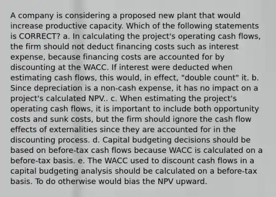 A company is considering a proposed new plant that would increase productive capacity. Which of the following statements is CORRECT? a. In calculating the project's operating cash flows, the firm should not deduct financing costs such as interest expense, because financing costs are accounted for by discounting at the WACC. If interest were deducted when estimating cash flows, this would, in effect, "double count" it. b. Since depreciation is a non-cash expense, it has no impact on a project's calculated NPV.. c. When estimating the project's operating cash flows, it is important to include both opportunity costs and sunk costs, but the firm should ignore the cash flow effects of externalities since they are accounted for in the discounting process. d. Capital budgeting decisions should be based on before-tax cash flows because WACC is calculated on a before-tax basis. e. The WACC used to discount cash flows in a capital budgeting analysis should be calculated on a before-tax basis. To do otherwise would bias the NPV upward.