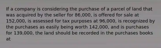 If a company is considering the purchase of a parcel of land that was acquired by the seller for 86,000, is offered for sale at 152,000, is assessed for tax purposes at 96,000, is recognized by the purchases as easily being worth 142,000, and is purchases for 139,000, the land should be recorded in the purchases books at