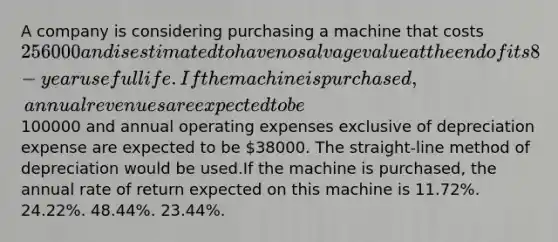 A company is considering purchasing a machine that costs 256000 and is estimated to have no salvage value at the end of its 8-year useful life. If the machine is purchased, annual revenues are expected to be100000 and annual operating expenses exclusive of depreciation expense are expected to be 38000. The straight-line method of depreciation would be used.If the machine is purchased, the annual rate of return expected on this machine is 11.72%. 24.22%. 48.44%. 23.44%.