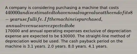 A company is considering purchasing a machine that costs 440000 and is estimated to have no salvage value at the end of its 8-year useful life. If the machine is purchased, annual revenues are expected to be170000 and annual operating expenses exclusive of depreciation expense are expected to be 30000. The straight-line method of depreciation would be used. The cash payback period on the machine is 3.1 years. 2.0 years. 8.0 years. 4.1 years.