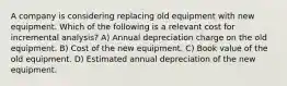 A company is considering replacing old equipment with new equipment. Which of the following is a relevant cost for incremental analysis? A) Annual depreciation charge on the old equipment. B) Cost of the new equipment. C) Book value of the old equipment. D) Estimated annual depreciation of the new equipment.