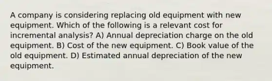 A company is considering replacing old equipment with new equipment. Which of the following is a relevant cost for incremental analysis? A) Annual depreciation charge on the old equipment. B) Cost of the new equipment. C) Book value of the old equipment. D) Estimated annual depreciation of the new equipment.