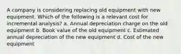 A company is considering replacing old equipment with new equipment. Which of the following is a relevant cost for incremental analysis? a. Annual depreciation charge on the old equipment b. Book value of the old equipment c. Estimated annual depreciation of the new equipment d. Cost of the new equipment