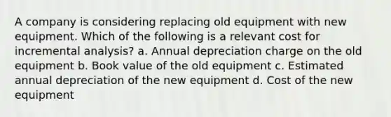 A company is considering replacing old equipment with new equipment. Which of the following is a relevant cost for incremental analysis? a. Annual depreciation charge on the old equipment b. Book value of the old equipment c. Estimated annual depreciation of the new equipment d. Cost of the new equipment