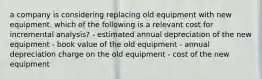 a company is considering replacing old equipment with new equipment. which of the following is a relevant cost for incremental analysis? - estimated annual depreciation of the new equipment - book value of the old equipment - annual depreciation charge on the old equipment - cost of the new equipment