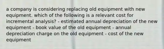 a company is considering replacing old equipment with new equipment. which of the following is a relevant cost for incremental analysis? - estimated annual depreciation of the new equipment - book value of the old equipment - annual depreciation charge on the old equipment - cost of the new equipment