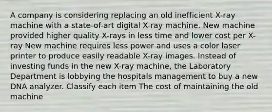 A company is considering replacing an old inefficient X-ray machine with a state-of-art digital X-ray machine. New machine provided higher quality X-rays in less time and lower cost per X-ray New machine requires less power and uses a color laser printer to produce easily readable X-ray images. Instead of investing funds in the new X-ray machine, the Laboratory Department is lobbying the hospitals management to buy a new DNA analyzer. Classify each item The cost of maintaining the old machine