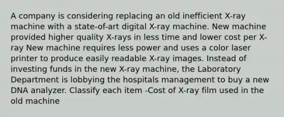 A company is considering replacing an old inefficient X-ray machine with a state-of-art digital X-ray machine. New machine provided higher quality X-rays in less time and lower cost per X-ray New machine requires less power and uses a color laser printer to produce easily readable X-ray images. Instead of investing funds in the new X-ray machine, the Laboratory Department is lobbying the hospitals management to buy a new DNA analyzer. Classify each item -Cost of X-ray film used in the old machine