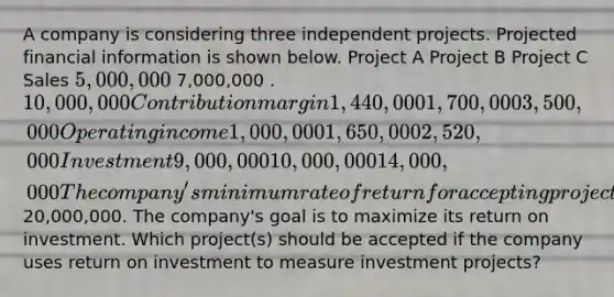 A company is considering three independent projects. Projected financial information is shown below. Project A Project B Project C Sales 5,000,000 7,000,000 . 10,000,000 Contribution margin 1,440,000 1,700,000 3,500,000 Operating income 1,000,000 1,650,000 2,520,000 Investment 9,000,000 10,000,000 14,000,000 The company's minimum rate of return for accepting projects is 15% and the total investment for new projects is a maximum of20,000,000. The company's goal is to maximize its return on investment. Which project(s) should be accepted if the company uses return on investment to measure investment projects?