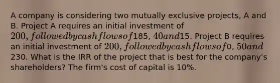 A company is considering two mutually exclusive projects, A and B. Project A requires an initial investment of 200, followed by cash flows of185, 40 and15. Project B requires an initial investment of 200, followed by cash flows of0, 50 and230. What is the IRR of the project that is best for the company's shareholders? The firm's cost of capital is 10%.