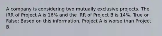 A company is considering two mutually exclusive projects. The IRR of Project A is 16% and the IRR of Project B is 14%. True or False: Based on this information, Project A is worse than Project B.