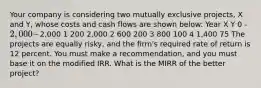 Your company is considering two mutually exclusive projects, X and Y, whose costs and cash flows are shown below: Year X Y 0 -2,000 -2,000 1 200 2,000 2 600 200 3 800 100 4 1,400 75 The projects are equally risky, and the firm's required rate of return is 12 percent. You must make a recommendation, and you must base it on the modified IRR. What is the MIRR of the better project?